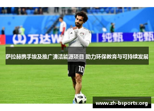 萨拉赫携手埃及推广清洁能源项目 助力环保教育与可持续发展 萨拉赫携手埃及推广清洁能源项目 助力环保教育与可持续发展