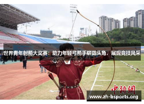 世界青年射箭大奖赛:助力年轻弓箭手崭露头角,展现竞技风采 世界青年射箭大奖赛:助力年轻弓箭手崭露头角,展现竞技风采