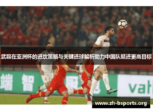 武磊在亚洲杯的进攻策略与关键进球解析助力中国队挺进更高目标 武磊在亚洲杯的进攻策略与关键进球解析助力中国队挺进更高目标