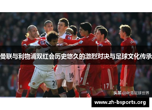 曼联与利物浦双红会历史悠久的激烈对决与足球文化传承 曼联与利物浦双红会历史悠久的激烈对决与足球文化传承