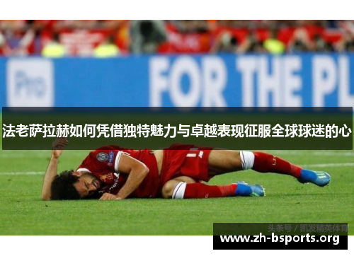 法老萨拉赫如何凭借独特魅力与卓越表现征服全球球迷的心 法老萨拉赫如何凭借独特魅力与卓越表现征服全球球迷的心