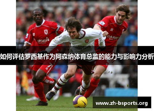 如何评估罗西基作为阿森纳体育总监的能力与影响力分析 如何评估罗西基作为阿森纳体育总监的能力与影响力分析