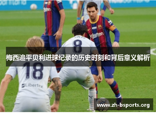 梅西追平贝利进球纪录的历史时刻和背后意义解析 梅西追平贝利进球纪录的历史时刻和背后意义解析