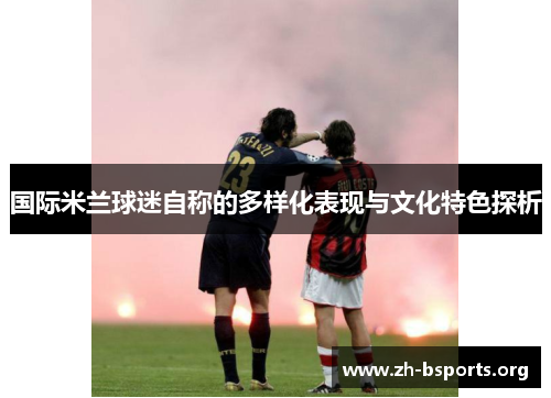 国际米兰球迷自称的多样化表现与文化特色探析 国际米兰球迷自称的多样化表现与文化特色探析