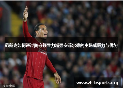 范戴克如何通过防守领导力增强安菲尔德的主场威慑力与优势 范戴克如何通过防守领导力增强安菲尔德的主场威慑力与优势