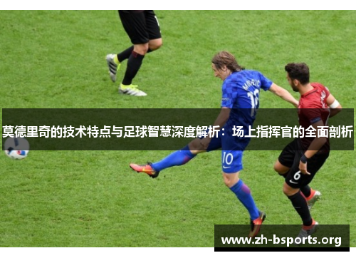 莫德里奇的技术特点与足球智慧深度解析:场上指挥官的全面剖析 莫德里奇的技术特点与足球智慧深度解析:场上指挥官的全面剖析