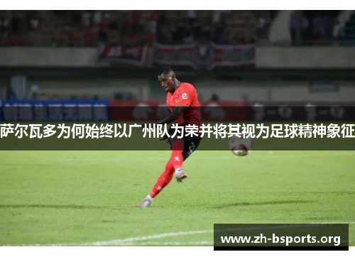 萨尔瓦多为何始终以广州队为荣并将其视为足球精神象征 萨尔瓦多为何始终以广州队为荣并将其视为足球精神象征