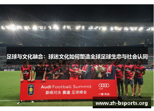 足球与文化融合:球迷文化如何塑造全球足球生态与社会认同 足球与文化融合:球迷文化如何塑造全球足球生态与社会认同
