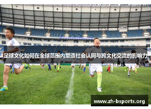 足球文化如何在全球范围内塑造社会认同与跨文化交流的影响力 足球文化如何在全球范围内塑造社会认同与跨文化交流的影响力