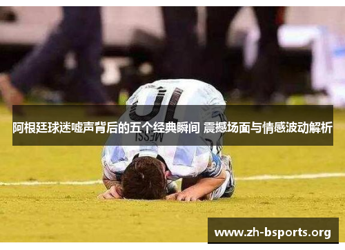 阿根廷球迷嘘声背后的五个经典瞬间 震撼场面与情感波动解析 阿根廷球迷嘘声背后的五个经典瞬间 震撼场面与情感波动解析