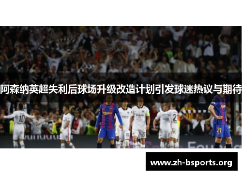 阿森纳英超失利后球场升级改造计划引发球迷热议与期待 阿森纳英超失利后球场升级改造计划引发球迷热议与期待