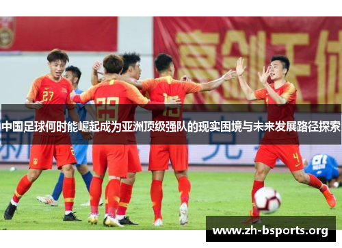 中国足球何时能崛起成为亚洲顶级强队的现实困境与未来发展路径探索 中国足球何时能崛起成为亚洲顶级强队的现实困境与未来发展路径探索