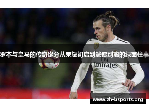 罗本与皇马的传奇缘分从荣耀初启到遗憾别离的绿茵往事